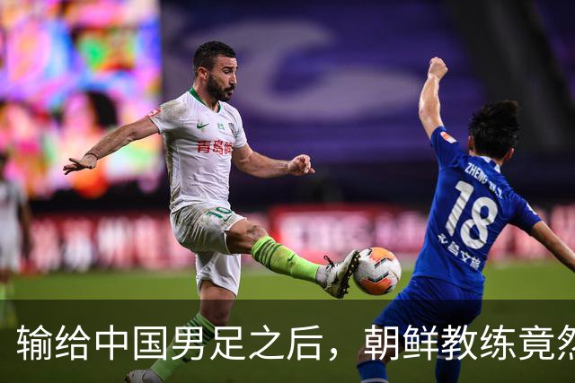 输给中国男足之后，朝鲜教练竟然说了一句比赢球更让人意外的话，格局不一般